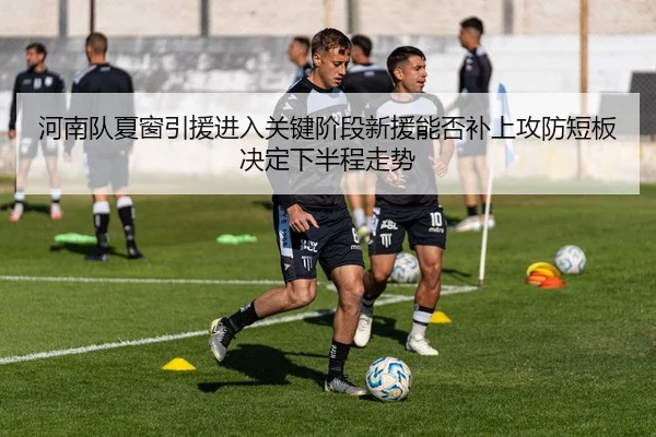 河南队夏窗引援进入关键阶段新援能否补上攻防短板决定下半程走势
